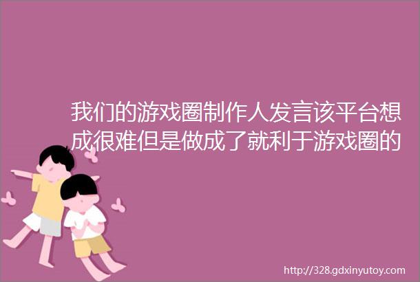 我们的游戏圈制作人发言该平台想成很难但是做成了就利于游戏圈的所有人