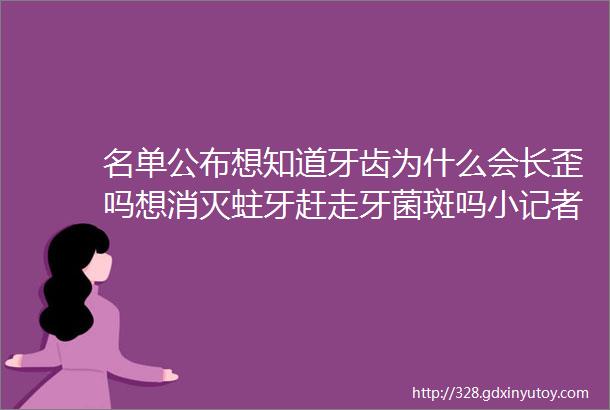 名单公布想知道牙齿为什么会长歪吗想消灭蛀牙赶走牙菌斑吗小记者快来ldquo牙齿王国历险rdquo吧