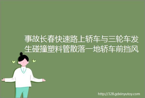 事故长春快速路上轿车与三轮车发生碰撞塑料管散落一地轿车前挡风玻璃被撞碎hellip