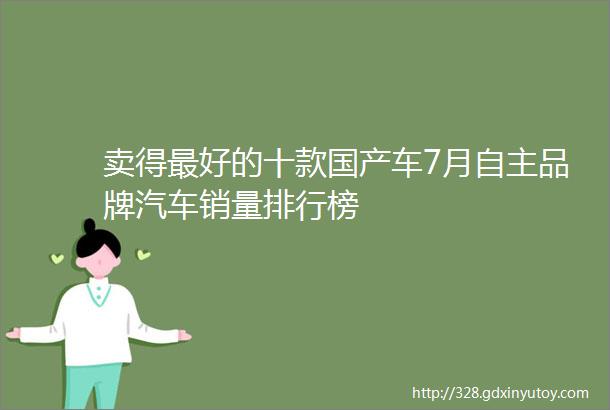 卖得最好的十款国产车7月自主品牌汽车销量排行榜