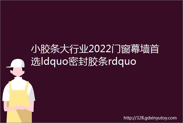 小胶条大行业2022门窗幕墙首选ldquo密封胶条rdquo品牌