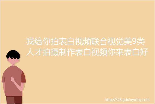 我给你拍表白视频联合视觉美9类人才拍摄制作表白视频你来表白好不好