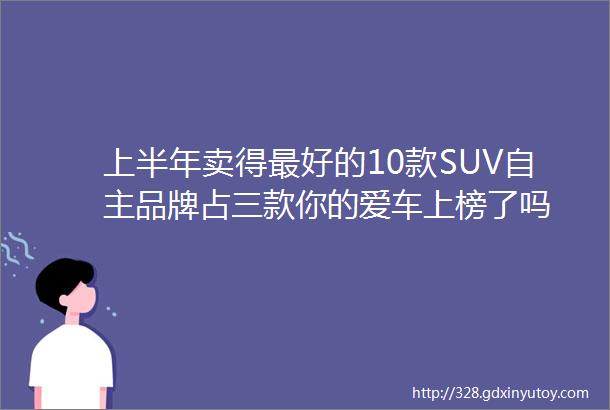 上半年卖得最好的10款SUV自主品牌占三款你的爱车上榜了吗