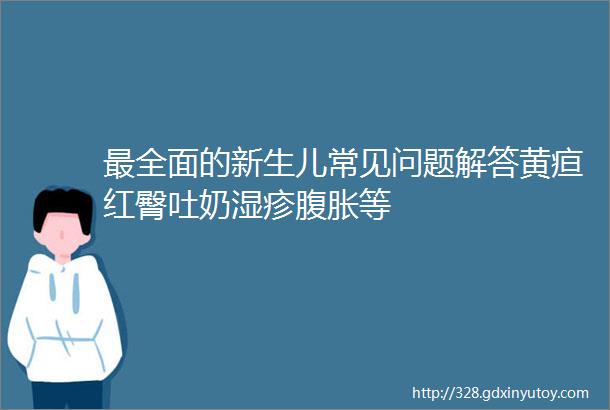 最全面的新生儿常见问题解答黄疸红臀吐奶湿疹腹胀等