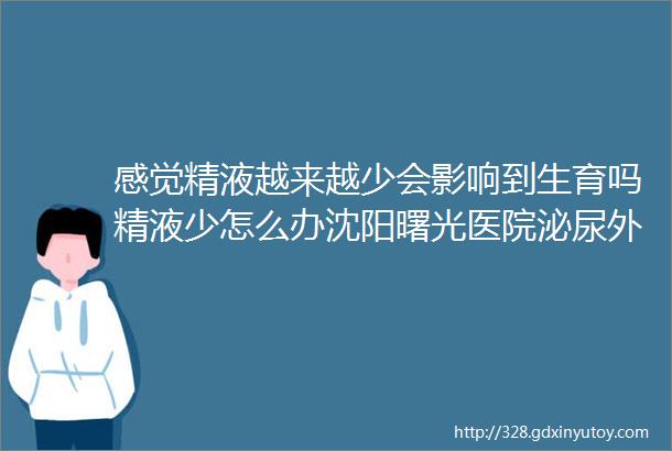 感觉精液越来越少会影响到生育吗精液少怎么办沈阳曙光医院泌尿外科