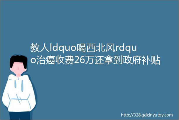 教人ldquo喝西北风rdquo治癌收费26万还拿到政府补贴这家公司太玄幻hellip