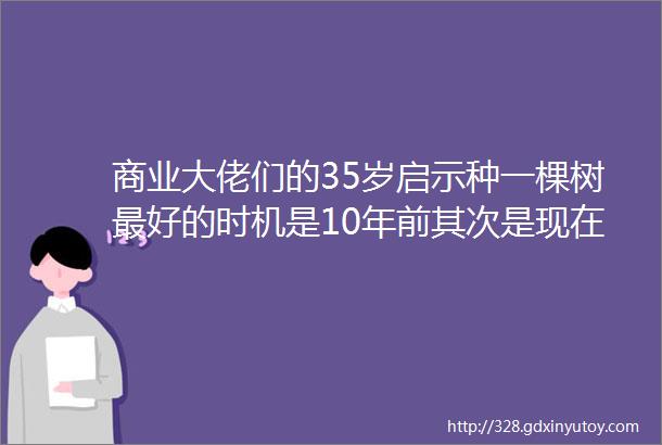 商业大佬们的35岁启示种一棵树最好的时机是10年前其次是现在砺石