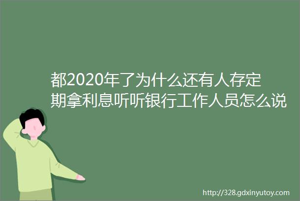 都2020年了为什么还有人存定期拿利息听听银行工作人员怎么说